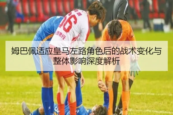 姆巴佩适应皇马左路角色后的战术变化与整体影响深度解析