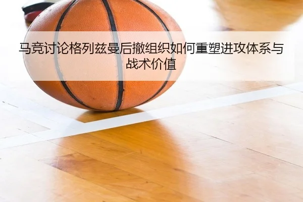 马竞讨论格列兹曼后撤组织如何重塑进攻体系与战术价值
